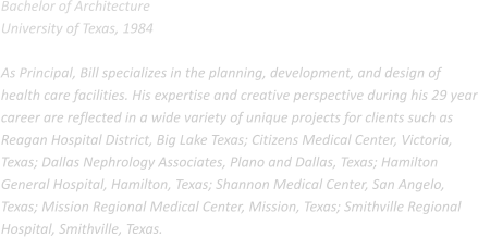 Bachelor of Architecture University of Texas, 1984  As Principal, Bill specializes in the planning, development, and design of health care facilities. His expertise and creative perspective during his 29 year career are reflected in a wide variety of unique projects for clients such as Reagan Hospital District, Big Lake Texas; Citizens Medical Center, Victoria, Texas; Dallas Nephrology Associates, Plano and Dallas, Texas; Hamilton General Hospital, Hamilton, Texas; Shannon Medical Center, San Angelo, Texas; Mission Regional Medical Center, Mission, Texas; Smithville Regional Hospital, Smithville, Texas.