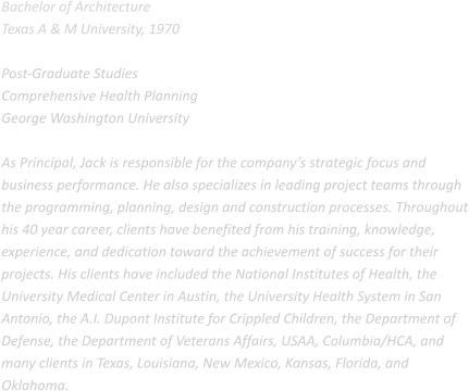 Bachelor of Architecture Texas A & M University, 1970  Post-Graduate Studies Comprehensive Health Planning George Washington University  As Principal, Jack is responsible for the company’s strategic focus and business performance. He also specializes in leading project teams through the programming, planning, design and construction processes. Throughout his 40 year career, clients have benefited from his training, knowledge, experience, and dedication toward the achievement of success for their projects. His clients have included the National Institutes of Health, the University Medical Center in Austin, the University Health System in San Antonio, the A.I. Dupont Institute for Crippled Children, the Department of Defense, the Department of Veterans Affairs, USAA, Columbia/HCA, and many clients in Texas, Louisiana, New Mexico, Kansas, Florida, and Oklahoma.