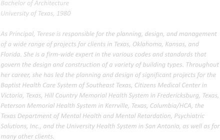 Bachelor of Architecture University of Texas, 1980  As Principal, Terese is responsible for the planning, design, and management of a wide range of projects for clients in Texas, Oklahoma, Kansas, and Florida. She is a firm-wide expert in the various codes and standards that govern the design and construction of a variety of building types. Throughout her career, she has led the planning and design of significant projects for the Baptist Health Care System of Southeast Texas, Citizens Medical Center in Victoria, Texas, Hill Country Memorial Health System in Fredericksburg, Texas, Peterson Memorial Health System in Kerrville, Texas, Columbia/HCA, the Texas Department of Mental Health and Mental Retardation, Psychiatric Solutions, Inc., and the University Health System in San Antonio, as well as for many other clients.
